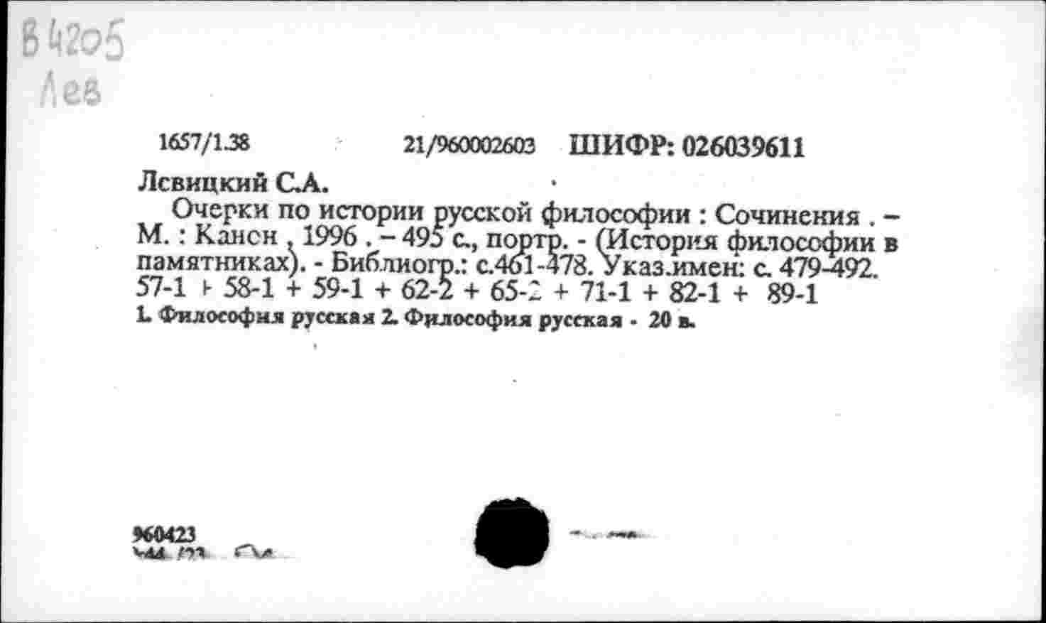 ﻿В ^2о5 »Асе
1657/138	21/960002603 ШИФР: 026039611
Левицкий С.А.
Очерки по истории русской философии : Сочинения . -М.: Канон . 1996 . - 495 с., портр. - (История Философии в памятниках). - Библиогр.: с.461-478. Указ .имен: с. 479-492. 57-1 к 58-1 + 59-1 + 62-2 + 65-2 + 71-1 + 82-1 + 89-1
1. Философия русская 2. Философия русская - 20 в.
♦60423 '-4Я /•»■»
